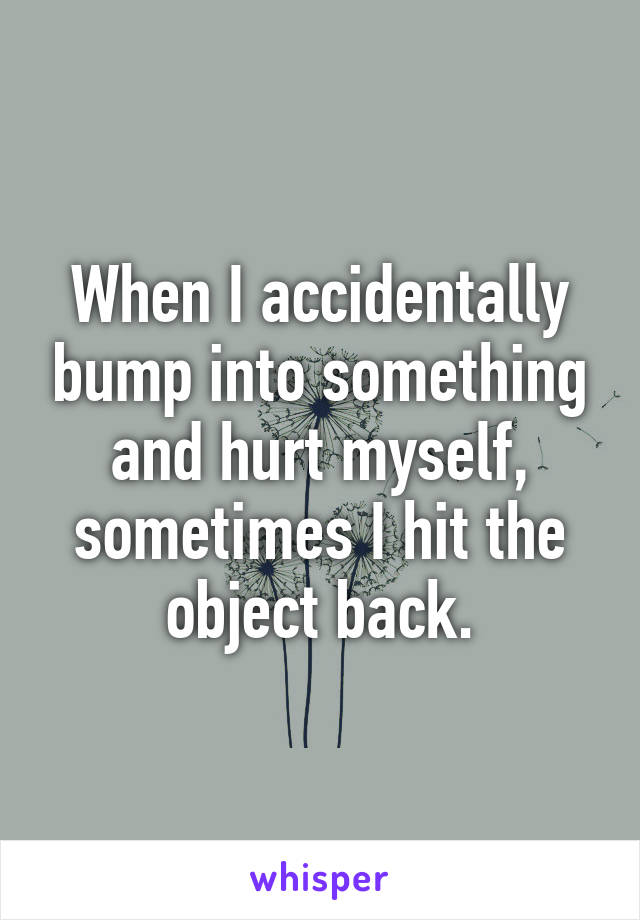 When I accidentally bump into something and hurt myself, sometimes I hit the object back.