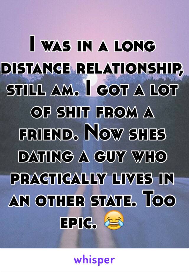 I was in a long distance relationship, still am. I got a lot of shit from a friend. Now shes dating a guy who practically lives in an other state. Too epic. 😂