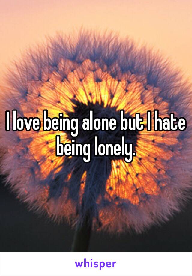 I love being alone but I hate being lonely. 