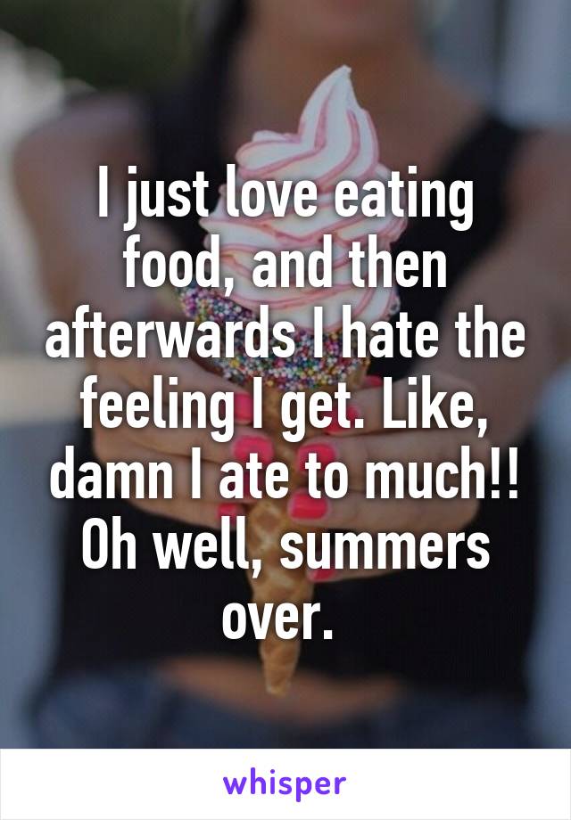 I just love eating food, and then afterwards I hate the feeling I get. Like, damn I ate to much!! Oh well, summers over. 