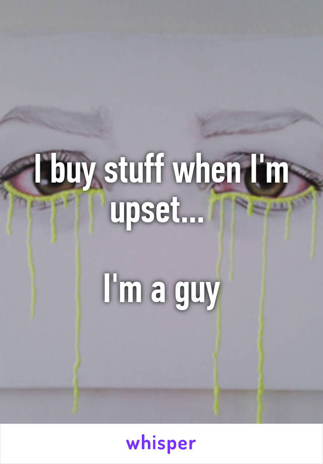 I buy stuff when I'm upset... 

I'm a guy