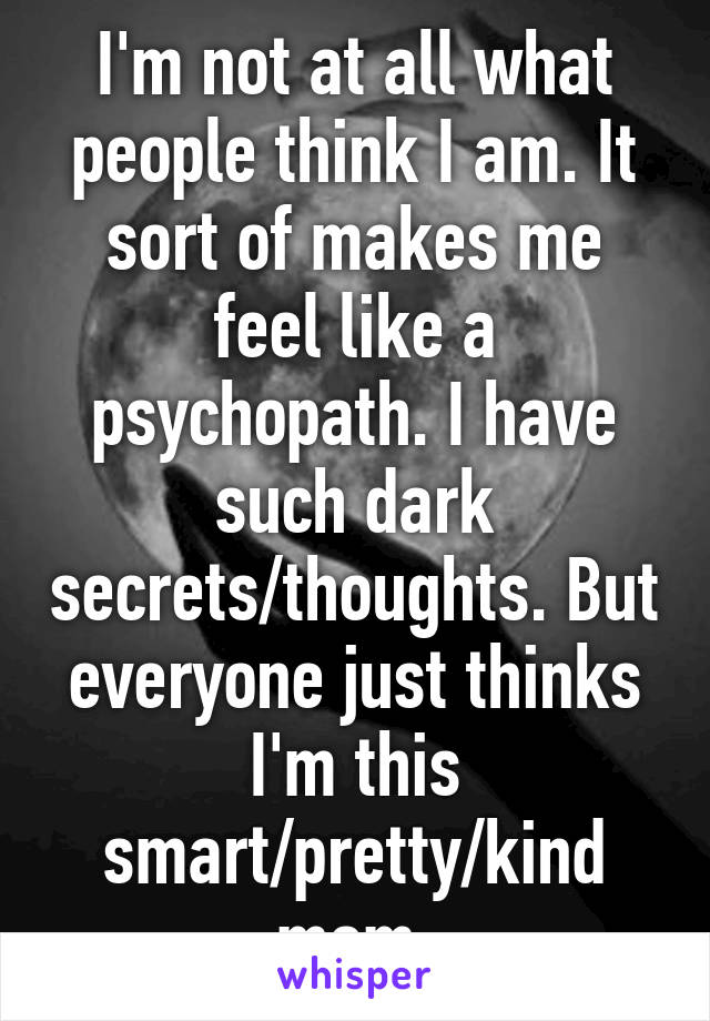 I'm not at all what people think I am. It sort of makes me feel like a psychopath. I have such dark secrets/thoughts. But everyone just thinks I'm this smart/pretty/kind mom.