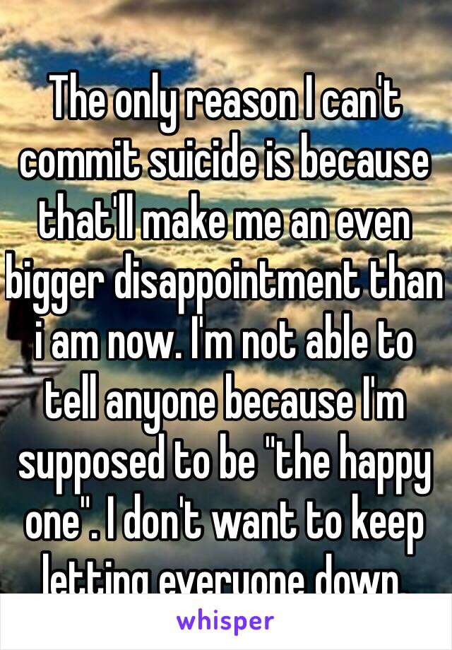 The only reason I can't commit suicide is because that'll make me an even bigger disappointment than i am now. I'm not able to tell anyone because I'm supposed to be "the happy one". I don't want to keep letting everyone down. 