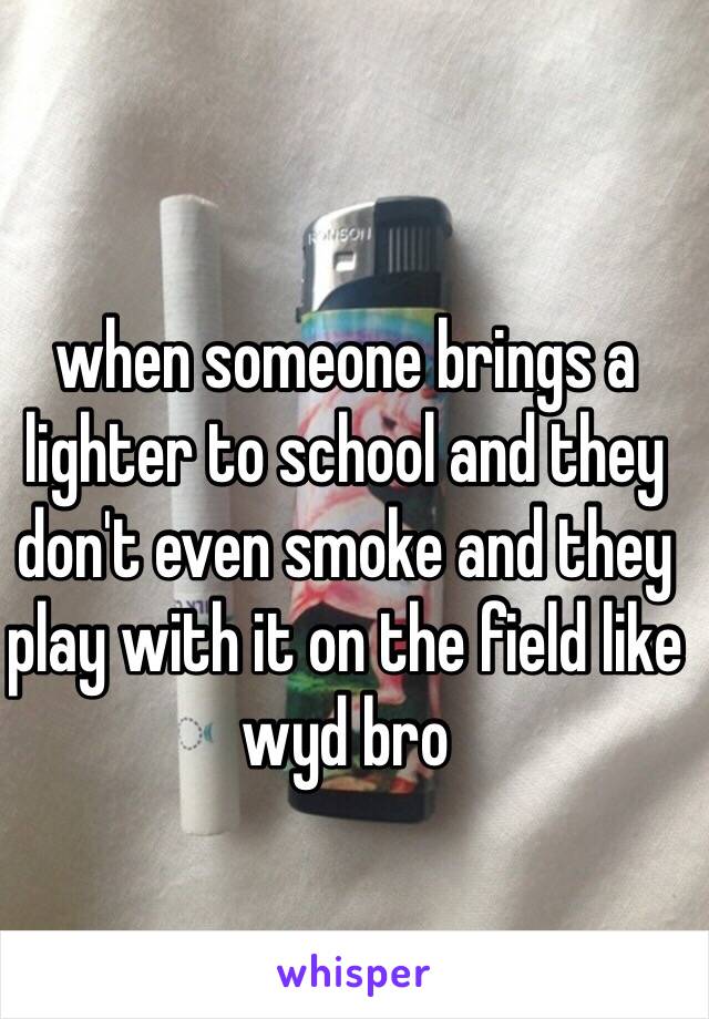 when someone brings a lighter to school and they don't even smoke and they play with it on the field like wyd bro