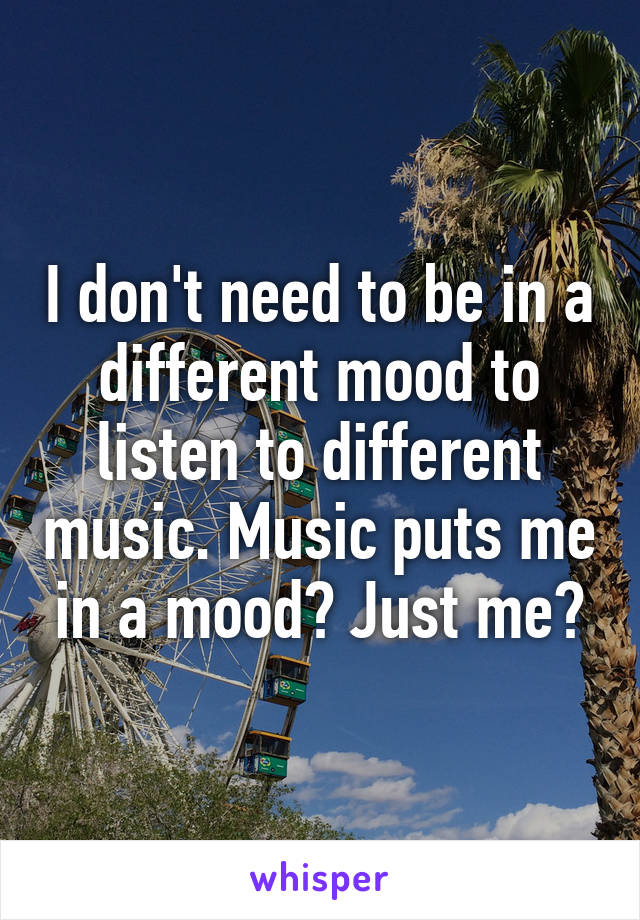 I don't need to be in a different mood to listen to different music. Music puts me in a mood? Just me?