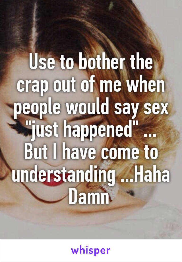 Use to bother the crap out of me when people would say sex "just happened" ... But I have come to understanding ...Haha Damn 