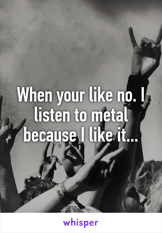 When your like no. I listen to metal because I like it...