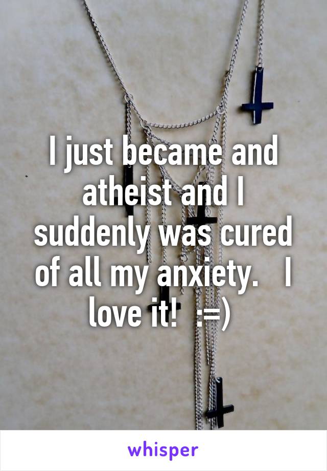 I just became and atheist and I suddenly was cured of all my anxiety.   I love it!  :=) 