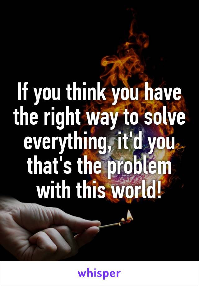 If you think you have the right way to solve everything, it'd you that's the problem with this world!