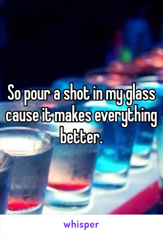 So pour a shot in my glass cause it makes everything better.