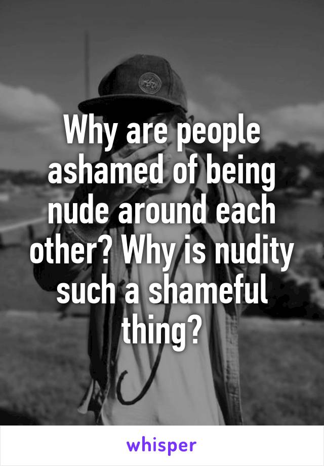 Why are people ashamed of being nude around each other? Why is nudity such a shameful thing?