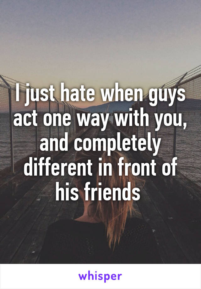 I just hate when guys act one way with you, and completely different in front of his friends 