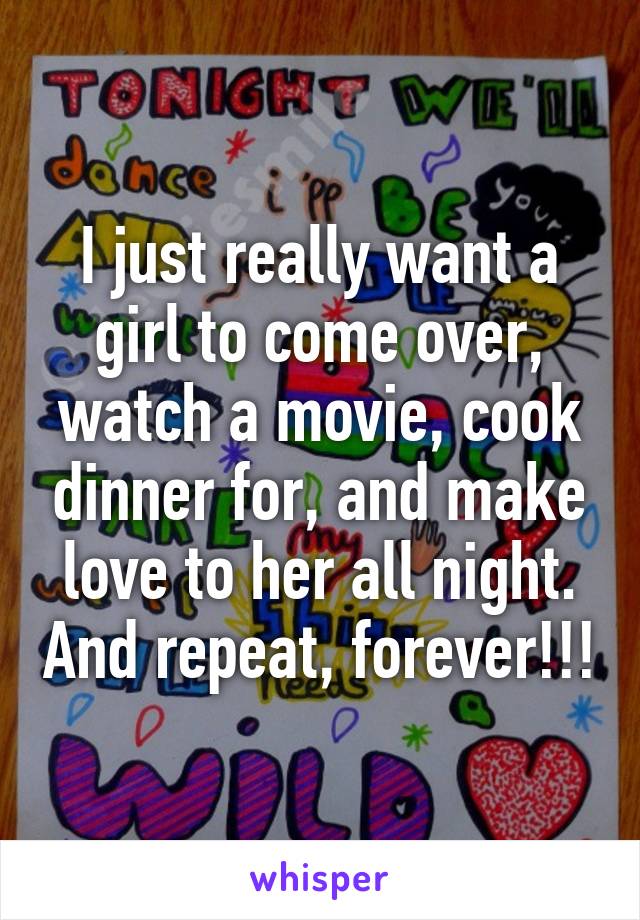 I just really want a girl to come over, watch a movie, cook dinner for, and make love to her all night. And repeat, forever!!!