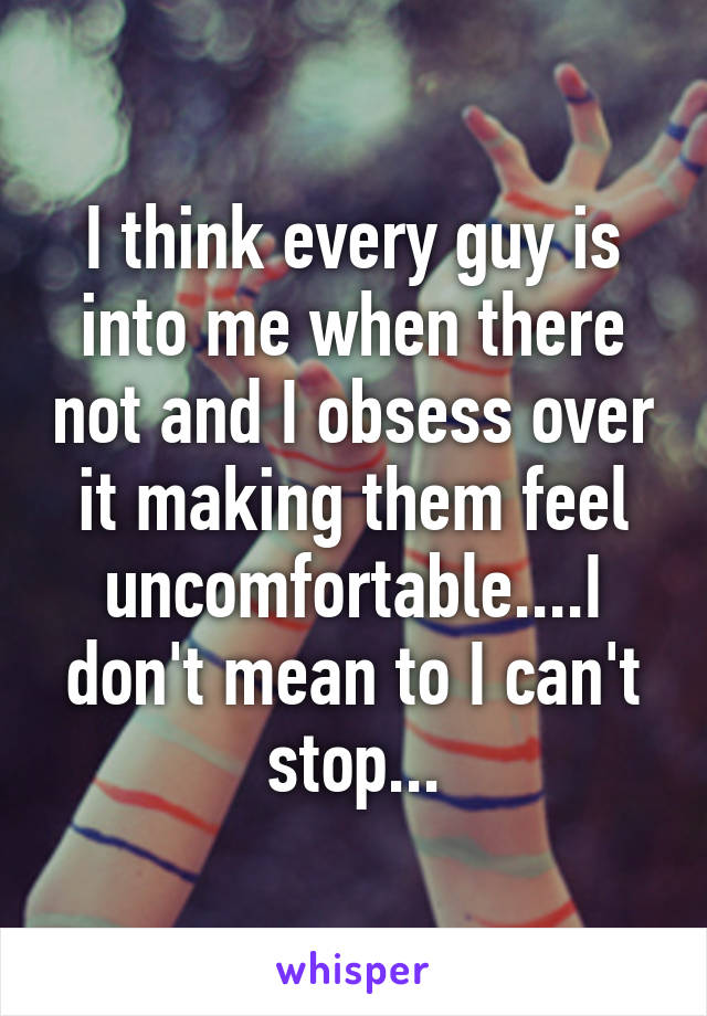 I think every guy is into me when there not and I obsess over it making them feel uncomfortable....I don't mean to I can't stop...