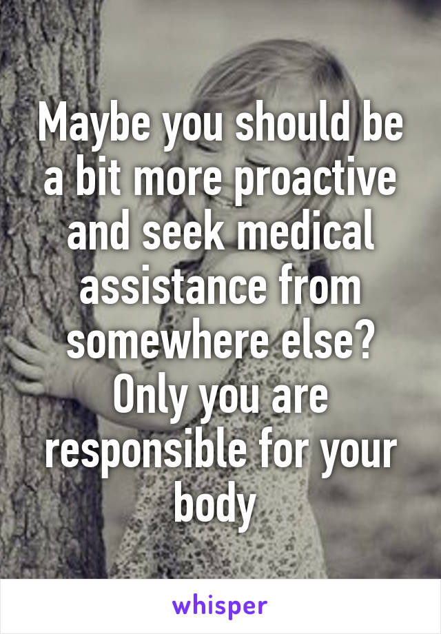 Maybe you should be a bit more proactive and seek medical assistance from somewhere else? Only you are responsible for your body 