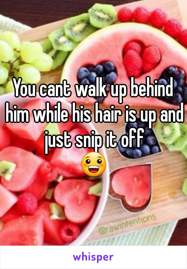 You cant walk up behind him while his hair is up and just snip it off
😀