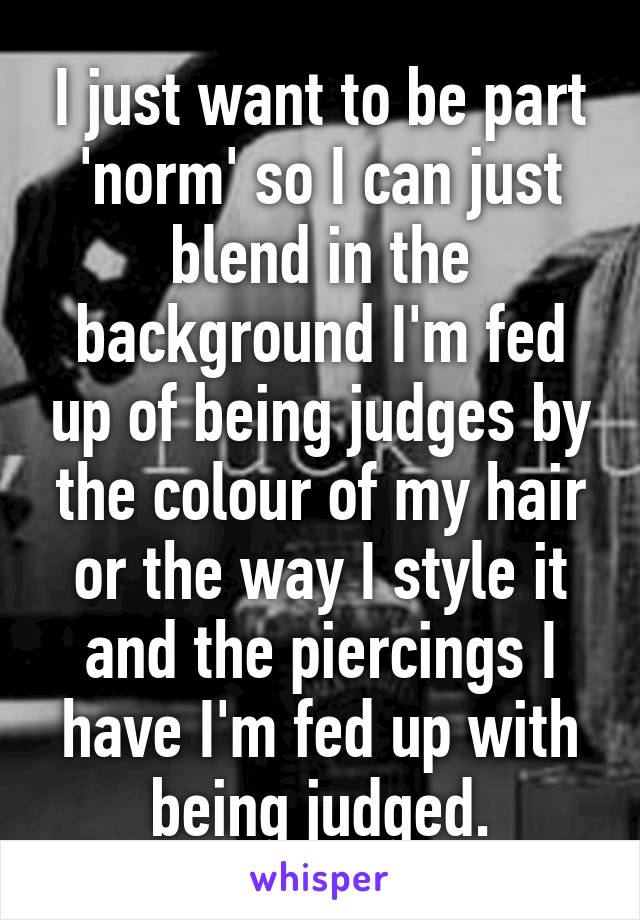 I just want to be part 'norm' so I can just blend in the background I'm fed up of being judges by the colour of my hair or the way I style it and the piercings I have I'm fed up with being judged.