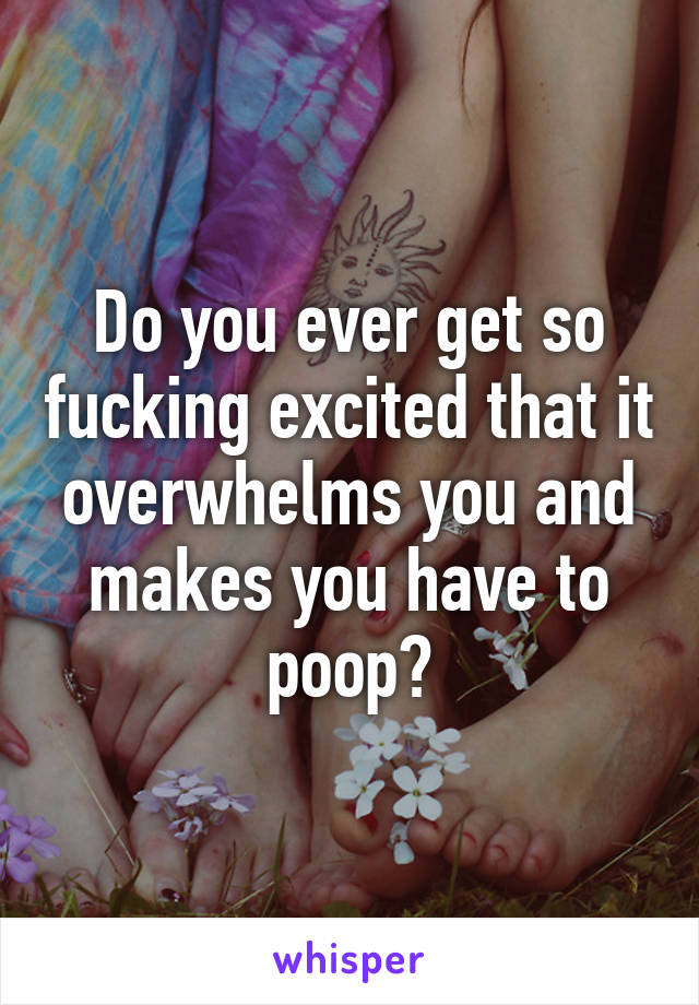 Do you ever get so fucking excited that it overwhelms you and makes you have to poop?