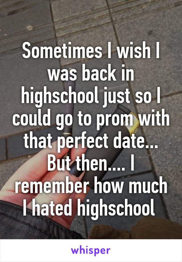 Sometimes I wish I was back in highschool just so I could go to prom with that perfect date... But then.... I remember how much I hated highschool 