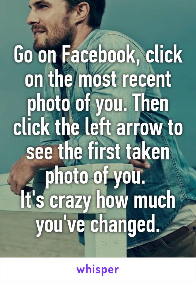 Go on Facebook, click on the most recent photo of you. Then click the left arrow to see the first taken photo of you. 
It's crazy how much you've changed.