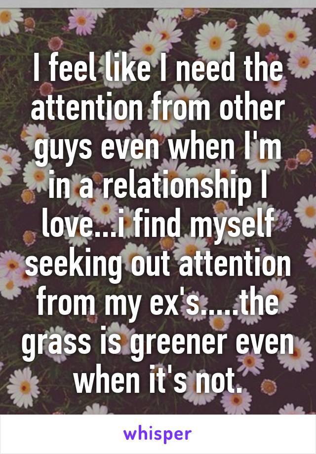 I feel like I need the attention from other guys even when I'm in a relationship I love...i find myself seeking out attention from my ex's.....the grass is greener even when it's not.