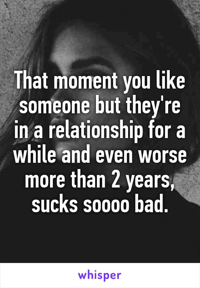 That moment you like someone but they're in a relationship for a while and even worse more than 2 years, sucks soooo bad.