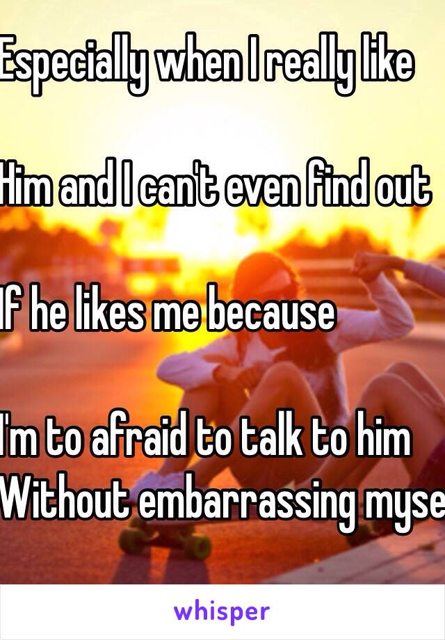 Especially when I really like 

Him and I can't even find out 

If he likes me because

I'm to afraid to talk to him 
Without embarrassing myself😑