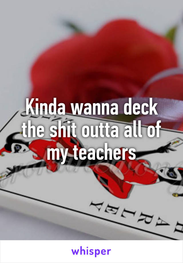 Kinda wanna deck the shit outta all of my teachers