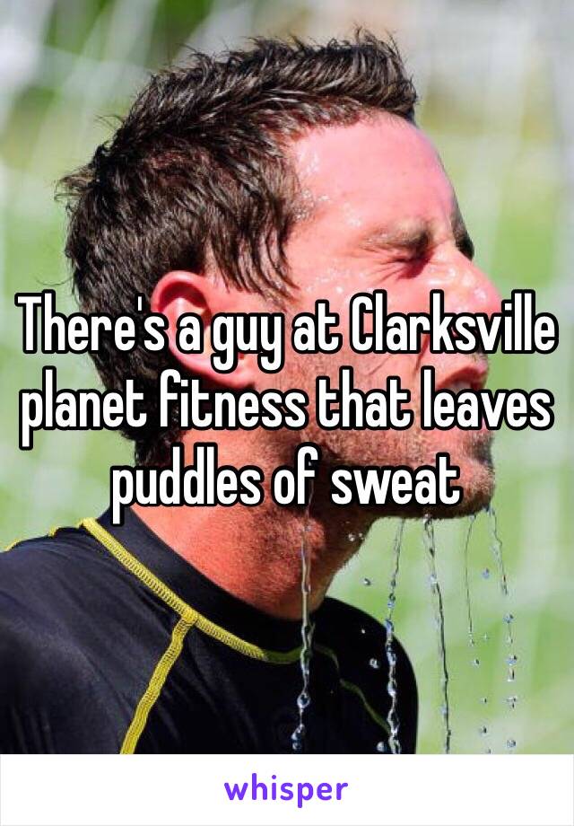 There's a guy at Clarksville planet fitness that leaves puddles of sweat 