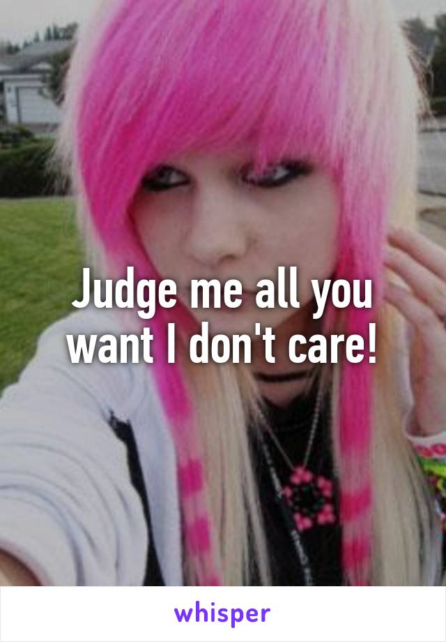 Judge me all you want I don't care!