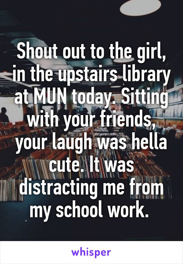 Shout out to the girl, in the upstairs library at MUN today. Sitting with your friends, your laugh was hella cute. It was distracting me from my school work. 