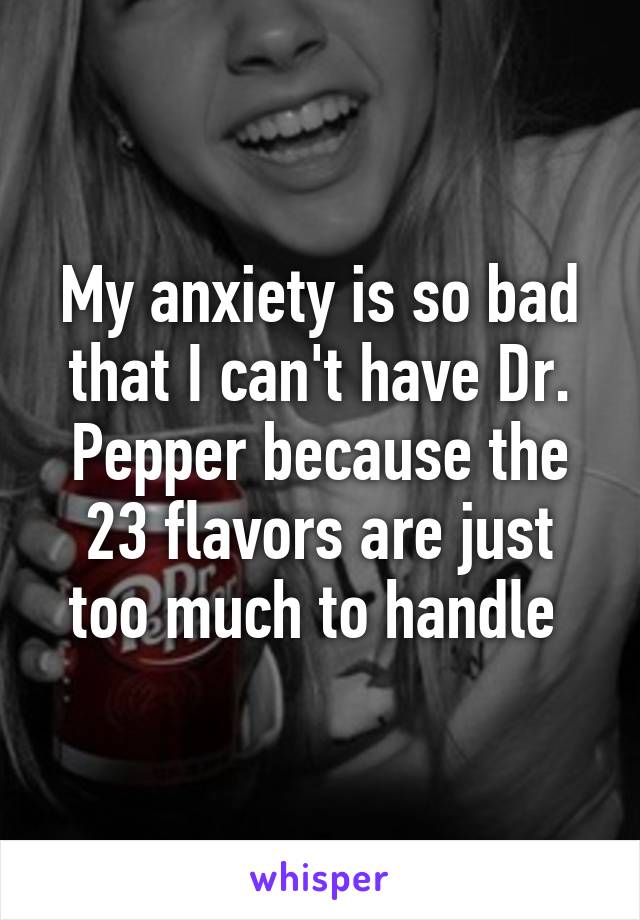 My anxiety is so bad that I can't have Dr. Pepper because the 23 flavors are just too much to handle 