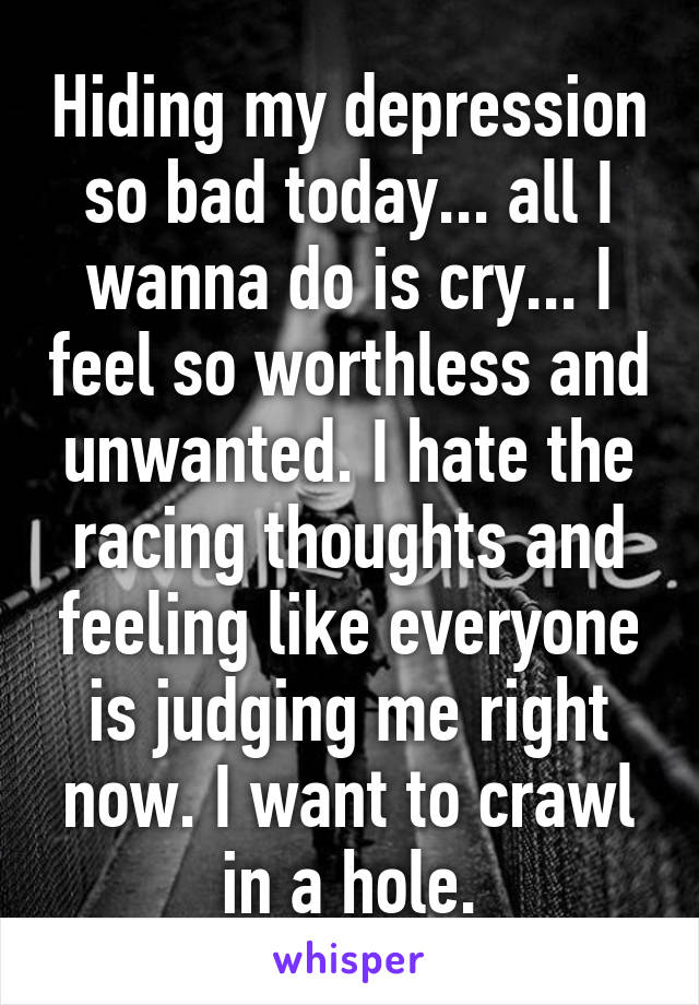 Hiding my depression so bad today... all I wanna do is cry... I feel so worthless and unwanted. I hate the racing thoughts and feeling like everyone is judging me right now. I want to crawl in a hole.