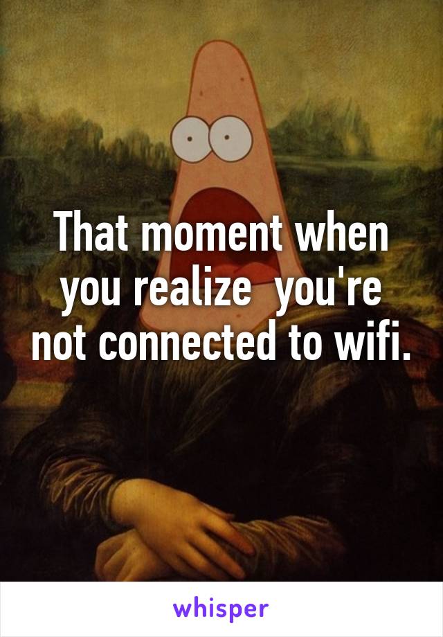 That moment when you realize  you're not connected to wifi. 