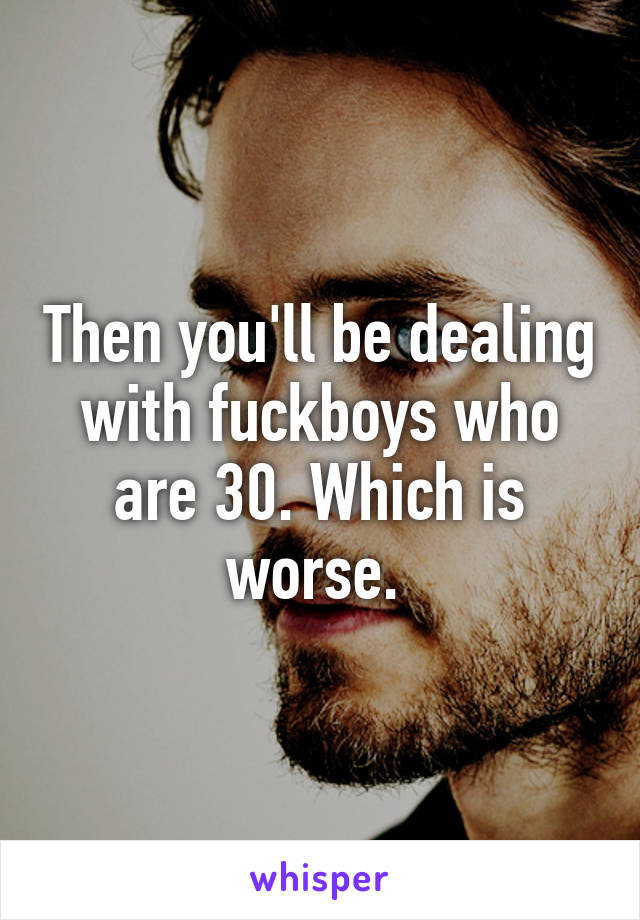 Then you'll be dealing with fuckboys who are 30. Which is worse. 