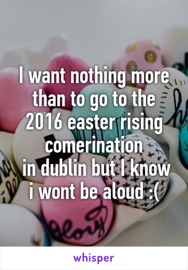 I want nothing more than to go to the 2016 easter rising comerination
 in dublin but I know i wont be aloud :(