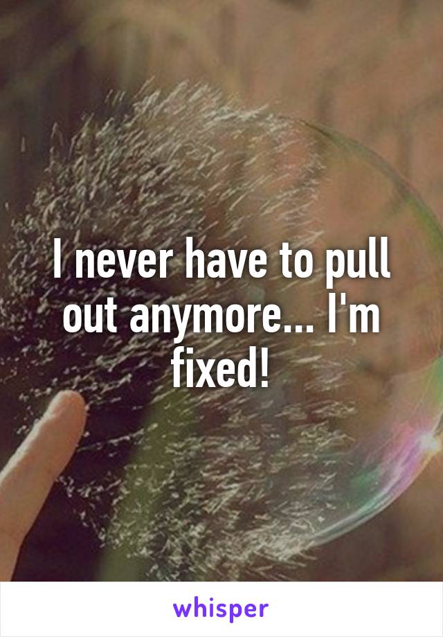 I never have to pull out anymore... I'm fixed!