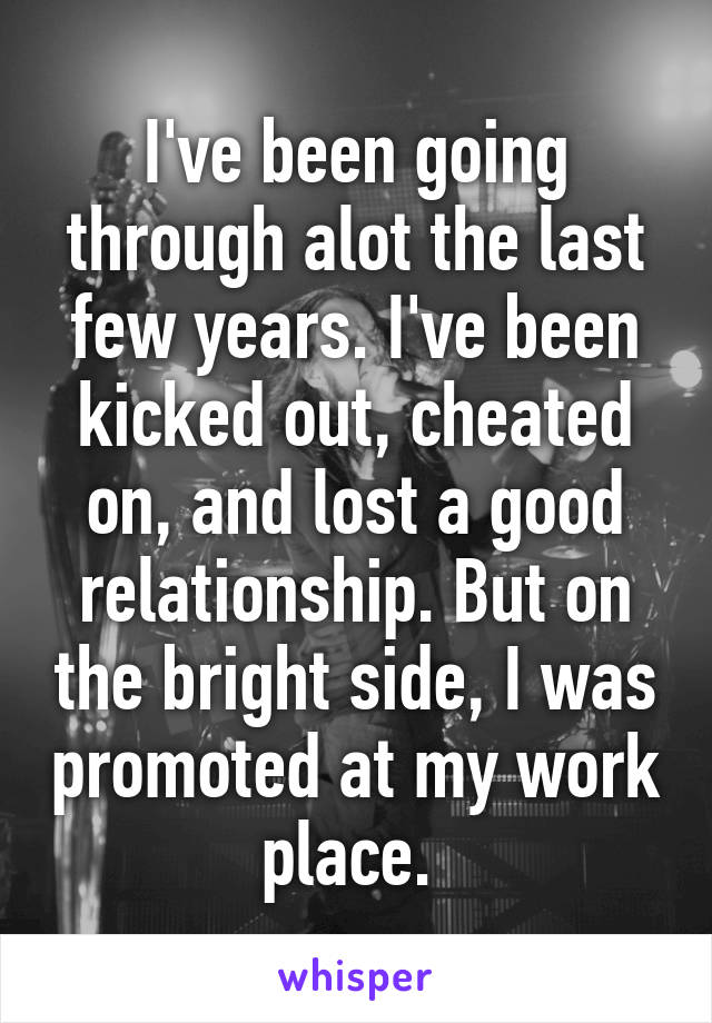 I've been going through alot the last few years. I've been kicked out, cheated on, and lost a good relationship. But on the bright side, I was promoted at my work place. 