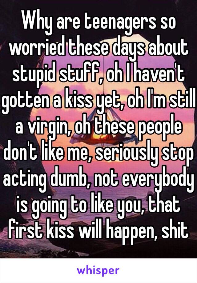 Why are teenagers so worried these days about stupid stuff, oh I haven't gotten a kiss yet, oh I'm still a virgin, oh these people don't like me, seriously stop acting dumb, not everybody is going to like you, that first kiss will happen, shit 