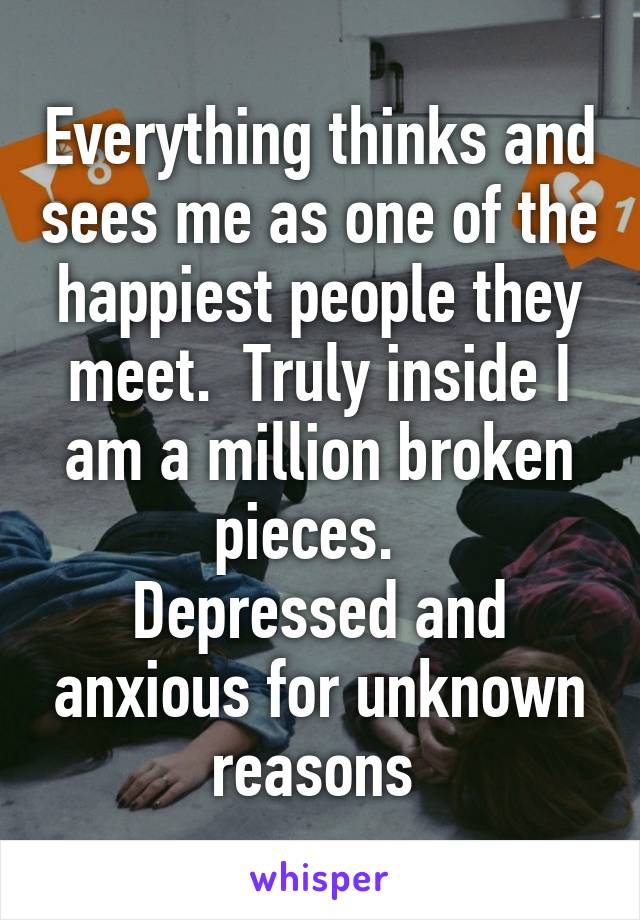 Everything thinks and sees me as one of the happiest people they meet.  Truly inside I am a million broken pieces.  
Depressed and anxious for unknown reasons 