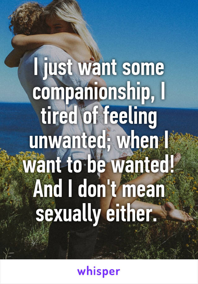 I just want some companionship, I tired of feeling unwanted; when I want to be wanted! And I don't mean sexually either. 