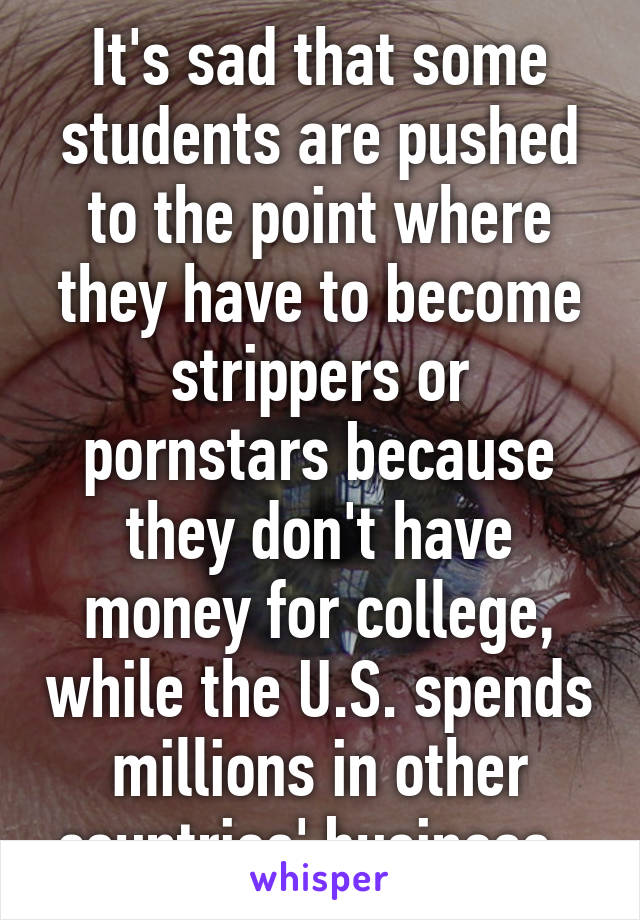 It's sad that some students are pushed to the point where they have to become strippers or pornstars because they don't have money for college, while the U.S. spends millions in other countries' business. 