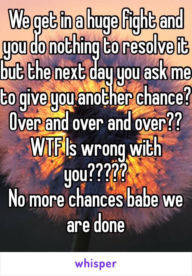 We get in a huge fight and you do nothing to resolve it but the next day you ask me to give you another chance?
Over and over and over??
WTF Is wrong with you?????
No more chances babe we are done 