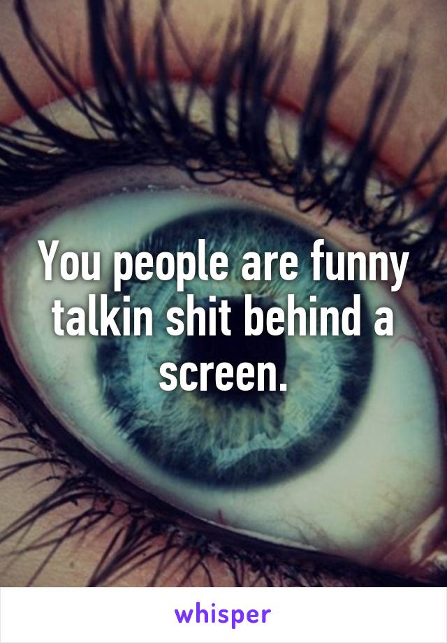 You people are funny talkin shit behind a screen.