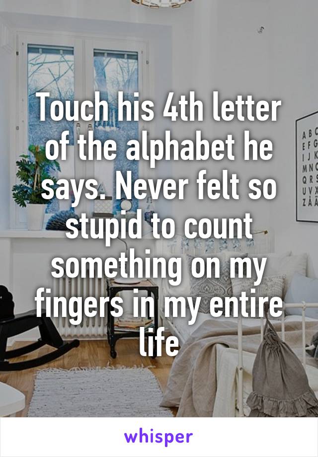 Touch his 4th letter of the alphabet he says. Never felt so stupid to count something on my fingers in my entire life