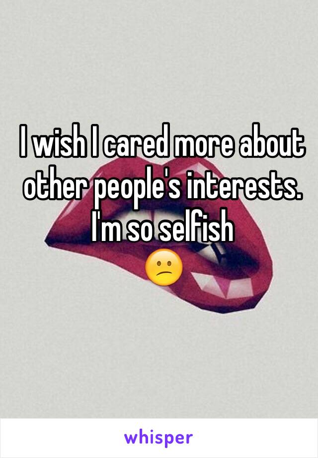 I wish I cared more about other people's interests. 
I'm so selfish 
😕