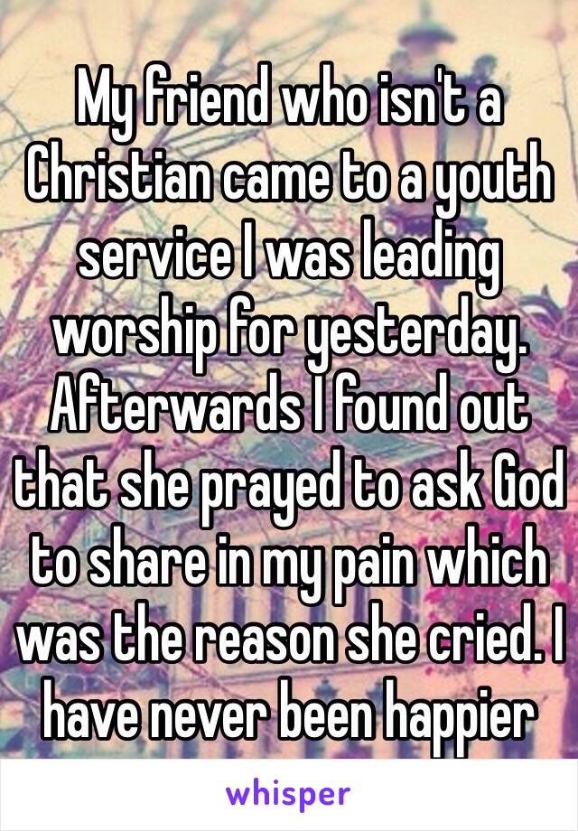 My friend who isn't a Christian came to a youth service I was leading worship for yesterday. Afterwards I found out that she prayed to ask God to share in my pain which was the reason she cried. I have never been happier