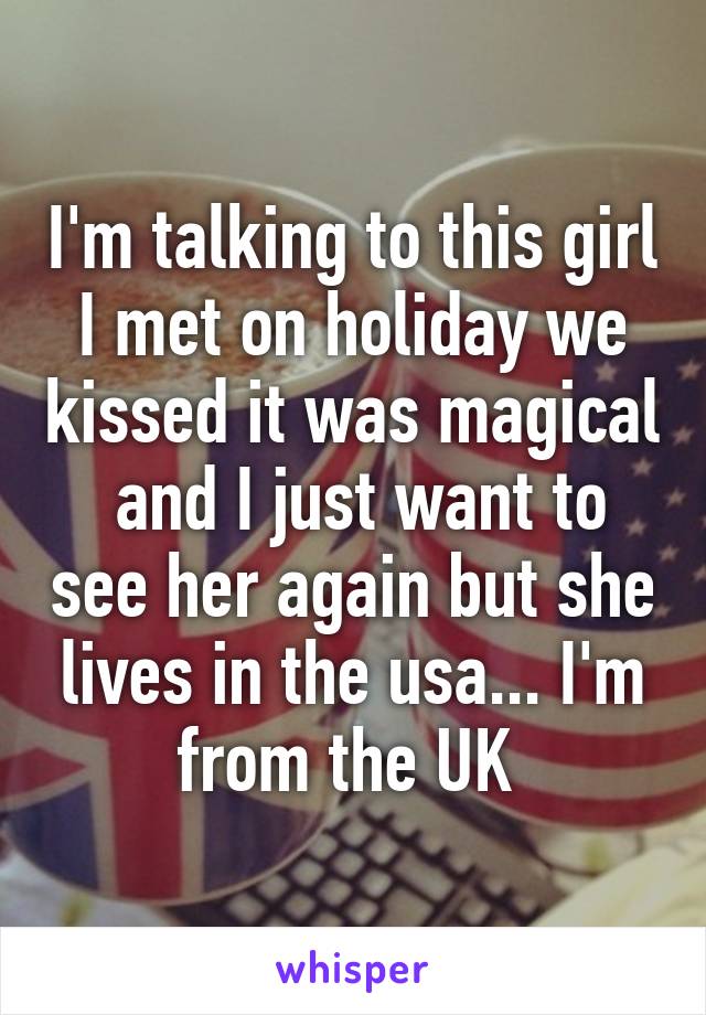 I'm talking to this girl I met on holiday we kissed it was magical  and I just want to see her again but she lives in the usa... I'm from the UK 