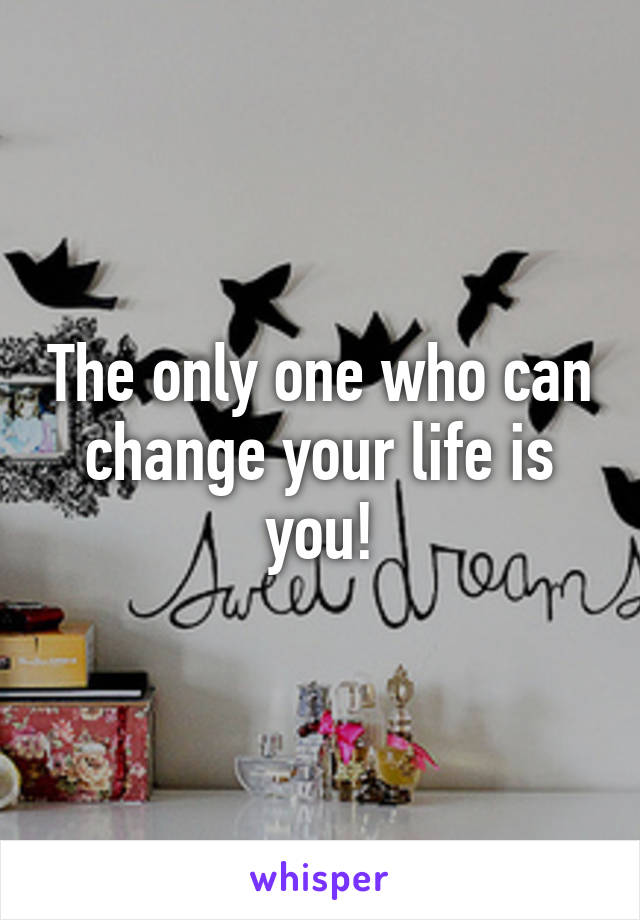 The only one who can change your life is you!