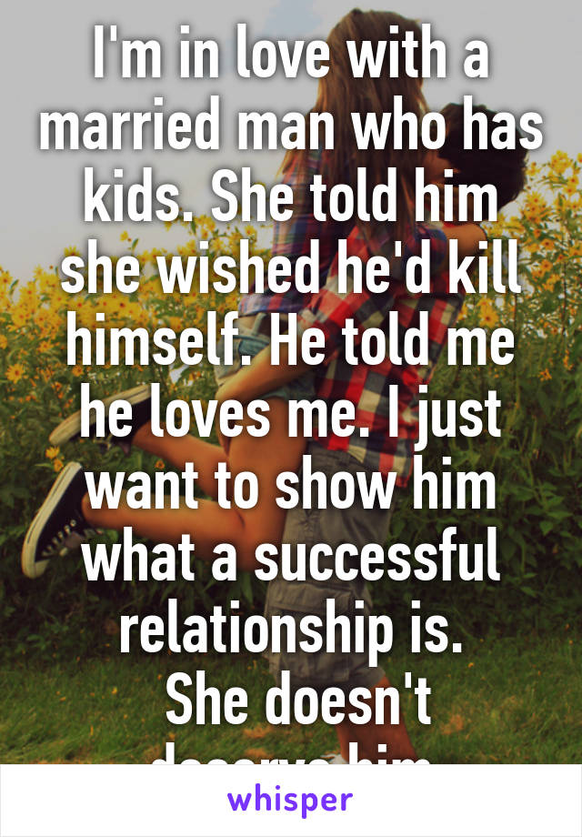 I'm in love with a married man who has kids. She told him she wished he'd kill himself. He told me he loves me. I just want to show him what a successful relationship is.
 She doesn't deserve him